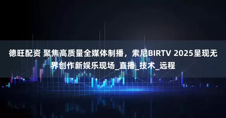 德旺配资 聚焦高质量全媒体制播，索尼BIRTV 2025呈现无界创作新娱乐现场_直播_技术_远程