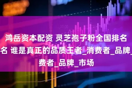 鸿岳资本配资 灵芝孢子粉全国排名前10名 谁是真正的品质王者_消费者_品牌_市场
