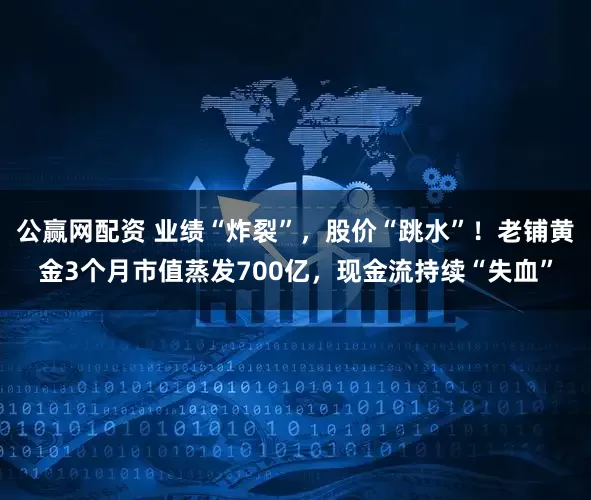 公赢网配资 业绩“炸裂”，股价“跳水”！老铺黄金3个月市值蒸发700亿，现金流持续“失血”