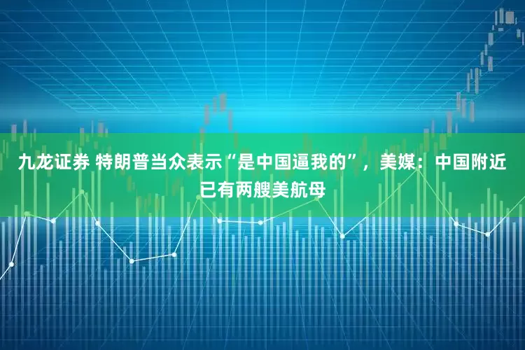 九龙证券 特朗普当众表示“是中国逼我的”，美媒：中国附近已有两艘美航母