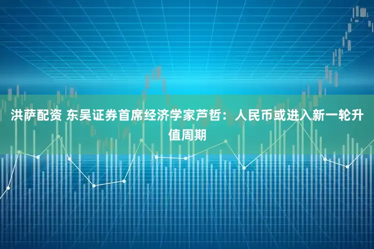 洪萨配资 东吴证券首席经济学家芦哲：人民币或进入新一轮升值周期