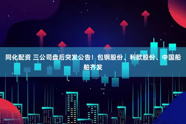 同化配资 三公司盘后突发公告！包钢股份、利欧股份、中国船舶齐发