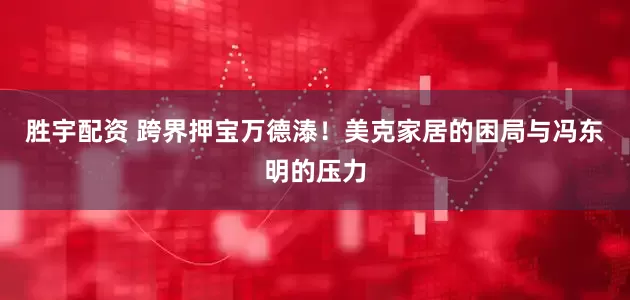 胜宇配资 跨界押宝万德溙！美克家居的困局与冯东明的压力