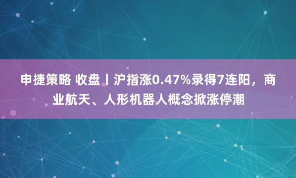 申捷策略 收盘丨沪指涨0.47%录得7连阳，商业航天、人形机器人概念掀涨停潮