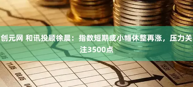 创元网 和讯投顾徐晨：指数短期或小幅休整再涨，压力关注3500点