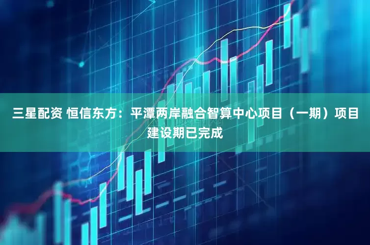 三星配资 恒信东方：平潭两岸融合智算中心项目（一期）项目建设期已完成